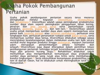 Usaha pokok pembangunan pertanian secara terus menerus
ditingkatkan melalui kegiatan intensifikasi, ekstensifikasi,
dan rehabilitasi.[1] Intensifikasi adalah upaya peningkatan produktivitas
sumber daya alam seperti peningkatan penggunaan lahan kering,
perairan dan area pasang surut serta pemanfaatan sarana
produksi, pestisida, pupuk, air, dan lain-lain.[1] Ekstensifikasi adalah
usaha untuk memperluas sumber daya alam seperti memeperluas area
panen baik tanaman pangan atau tanaman perkebunan, perluasan area
tangkapan ikan, perluasan penanaman rumput untuk pakan ternak, serta
memperluas sumber daya lainya. Diversifikasi dilakukan sebagai upaya
menciptakan keanekaragaman dalam melakukan usaha tani baik secara
vertikal mulai kegiatan produksi hingga pemasaran, maupun horizontal
yakni merupakan penyeimbangan antara komoditi dan
wilayah.[1]Diversifikasi juga dapat diterapkan dalam pemilihan lokasi
pembangunan pertanian sehingga terjadi keseimbangan antara provinsi
maju dan provinsi kurang maju.[1] Rehabilitasi dilakukan untuk
memulihkan atau mengembalikan kemampuan daya produktivitas
sumber daya pertanian yang rusak atau kritis serta membahayakan
kondisi lingkungan.[1] Serta memulihkan kemampuan produktifitas usaha
tani di daerah rawan, hal ini dilakukan untuk meningkatkan taraf hidup
masyarakat.[1]
 