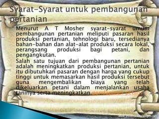 Menurut A T Mosher syarat-syarat umum
pembangunan pertanian meliputi pasaran hasil
produksi pertanian, tehnologi baru, tersedianya
bahan-bahan dan alat-alat produksi secara lokal,
perangsang produksi bagi petani, dan
pengangkutan.
Salah satu tujuan dari pembangunan pertanian
adalah meningkatkan produksi pertanian, untuk
itu dibutuhkan pasaran dengan harga yang cukup
tinggi untuk memasarkan hasil produksi tersebut
guna mengembalikan biaya yang telah
dikeluarkan petani dalam menjalankan usaha
taninya serta meningkatkan pendapatan petani
 