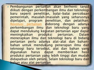  Pembangunan pertanian akan berhenti tanpa
diikuti dengan perkembangan ilmu dan teknologi
baru seperti penelitian, balai-balai percobaan
pemerintah, masalah-masalah yang seharusnya
dipelajari, program penelitian, dan pelatihan.
Revolusi pertanian didorong dengan adanya
perkembangan ilmu dan teknologi baru yang
dapat mendukung kegiatan pertanian agar dapat
meningkatkan produksi pertanian. Dalam
menerapkan ilmu dan teknologi baru di bidang
pertanian perlu adanya alat-alat dan bahan-
bahan untuk mendukung penerapan ilmu dan
teknoogi baru tersebut, alat dan bahan yang
digunakan harus dapat memberikan hasil
produksi pertanian yang lebih tinggi dan mudah
didapatkan oleh petani. Selain teknologi baru dan
bahan atau alat pertanian
 