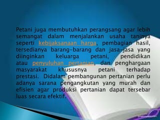 Petani juga membutuhkan perangsang agar lebih
semangat dalam menjalankan usaha taninya
seperti kebijaksanaan harga, pembagian hasil,
tersedianya barang-barang dan jasa-jasa yang
diinginkan keluarga petani, pendidikan
atau penyuluhan pertanian, dan penghargaan
masyarakat khususnya petani terhadap
prestasi. Didalam pembangunan pertanian perlu
adanya sarana pengangkutan yang murah dan
efisien agar produksi pertanian dapat tersebar
luas secara efektif.
 