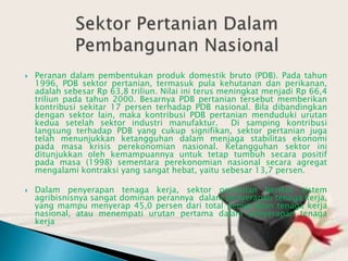  Peranan dalam pembentukan produk domestik bruto (PDB). Pada tahun
1996, PDB sektor pertanian, termasuk pula kehutanan dan perikanan,
adalah sebesar Rp 63,8 triliun. Nilai ini terus meningkat menjadi Rp 66,4
triliun pada tahun 2000. Besarnya PDB pertanian tersebut memberikan
kontribusi sekitar 17 persen terhadap PDB nasional. Bila dibandingkan
dengan sektor lain, maka kontribusi PDB pertanian menduduki urutan
kedua setelah sektor industri manufaktur. Di samping kontribusi
langsung terhadap PDB yang cukup signifikan, sektor pertanian juga
telah menunjukkan ketangguhan dalam menjaga stabilitas ekonomi
pada masa krisis perekonomian nasional. Ketangguhan sektor ini
ditunjukkan oleh kemampuannya untuk tetap tumbuh secara positif
pada masa (1998) sementara perekonomian nasional secara agregat
mengalami kontraksi yang sangat hebat, yaitu sebesar 13,7 persen.
 Dalam penyerapan tenaga kerja, sektor pertanian berikut sistem
agribisnisnya sangat dominan perannya dalam penyerapan tenaga kerja,
yang mampu menyerap 45,0 persen dari total penyerapan tenaga kerja
nasional, atau menempati urutan pertama dalam penyerapan tenaga
kerja
 