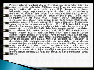  Peranan sebagai penghasil devisa. Kontribusi agribisnis dalam total nilai
ekspor Indonesia pada tahun 1990 mencapai 43 persen, dan meningkat
menjadi sekitar 49 persen pada tahun 1995. Sementara itu impor
Indonesia, pangsa impor sektor agribisnis relatif kecil dan cenderung
menurun. Pada tahun 1990 pangsa impor sektor agribisnis hanya sekitar
24 persen dan menurun menjadi sekitar 16 persen pada tahun 1995.
Selanjutnya, selama masa krisis, ekspor produk pertanian juga
mengalami peningkatan yang cukup besar. Pada tahun 1998 ekspor
pertanian tahun 1998 naik sebesar 26,5 persen dibanding. Peningkatan
ekspor pertanian selama masa krisis (1991-1998) jauh lebih tinggi
dibandingkan dengan rata-rata sebelum krisis yakni hanya sebesar 4,5
persen per tahun (1982-1997). Sebaliknya ekspor produk manufaktur
turun sebesar 4,2 persen selama tahun 1997-1998. Hampir semua
ekspor produk industri berbahan baku impor turun kecuali semen.
Namun ekspor produk agroindustri yang berbasis pada sumber daya
lokal seperti minyak atsiri, asam lemak, barang anyaman (kecuali minyak
sawit) mengalami peningkatan. Meskipun sebagian dari kenaikan ini
disebabkan oleh meningkatnya nilai mata uang dolar, namun dengan
rendah atau hampir tidak adanya komponen impor di sektor pertanian,
maka kenaikan tersebut masih merupakan suatu bukti empiris
pembangunan ekonomi dengan menggunakan sektor pertanian sebagai
penggerak utama akan dapat meningkatkan pertumbuhan ekonomi,
meningkatkan kesempatan kerja dan berusaha dan peningkatan devisa
negara.
 
