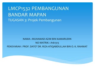 LMCP1532 PEMBANGUNAN
BANDAR MAPAN
TUGASAN 3: Projek Pembangunan
NAMA : MUHAMAD AZIM BIN KAMARUDIN
NO MATRIK : A161313
PENSYARAH : PROF. DATO’ DR. RIZA ATIQABDULLAH BIN O. K. RAHMAT
 