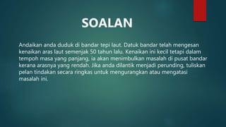 Andaikan anda duduk di bandar tepi laut. Datuk bandar telah mengesan
kenaikan aras laut semenjak 50 tahun lalu. Kenaikan ini kecil tetapi dalam
tempoh masa yang panjang, ia akan menimbulkan masalah di pusat bandar
kerana arasnya yang rendah. Jika anda dilantik menjadi perunding, tuliskan
pelan tindakan secara ringkas untuk mengurangkan atau mengatasi
masalah ini.
SOALAN
 