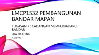 LMCP1532 PEMBANGUNAN
BANDAR MAPAN
TUGASAN 7 : CADANGAN MEMPERBAHARUI
BANDAR
LOW SIA CHING
A170743
 