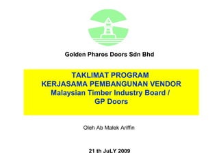 Golden Pharos Doors Sdn Bhd


       TAKLIMAT PROGRAM
KERJASAMA PEMBANGUNAN VENDOR
  Malaysian Timber Industry Board /
              GP Doors


          Oleh Ab Malek Ariffin



            21 th JuLY 2009
 