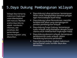 5.Daya Dukung Pembangunan Wilayah
Sebagai daya tampung
maksimum lingkungan
untuk diberdayakan
oleh manusia. Manfaat
analisis daya dukung
adalah memberikn
informasi, alat
sosialisasi, dan
perkembangan
aktivitas kegiatan yang
dibutuhkan.
 Daya dukung Lahan pertanian: kemampuan
lahan untuk menghasilkan tanaman pangan
agar manusiadapat layak hidup.
 Daya dukung Lahan Permukiman: memiliki
karakteristik lahan yang mempengaruhi
pondasi pembangunan wilayah
 Daya dukung fungsi lindung: kemampuan
suatu wilayah yang ditetapkan dengan fungsi
utama untuk melestarikan lingkungan hidup.
 Daya dukung ekonomi wilayah: kemampuan
perekonomian suatu wilayah dalam
mendukung konsumsi penduduk .
 Daya dukung ekologi: tingkat maksimum
pemanfaatan suatu sumber daya atau
ekosistem.
 