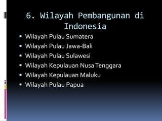 6. Wilayah Pembangunan di
Indonesia
 Wilayah Pulau Sumatera
 Wilayah Pulau Jawa-Bali
 Wilayah Pulau Sulawesi
 Wilayah Kepulauan NusaTenggara
 Wilayah Kepulauan Maluku
 Wilayah Pulau Papua
 