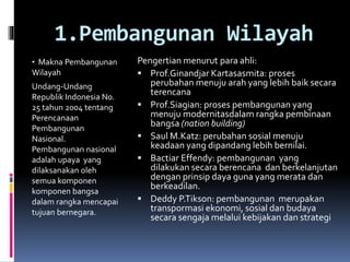 1.Pembangunan Wilayah
• Makna Pembangunan
Wilayah
Undang-Undang
Republik Indonesia N0.
25 tahun 2004 tentang
Perencanaan
Pembangunan
Nasional.
Pembangunan nasional
adalah upaya yang
dilaksanakan oleh
semua komponen
komponen bangsa
dalam rangka mencapai
tujuan bernegara.
Pengertian menurut para ahli:
 Prof.Ginandjar Kartasasmita: proses
perubahan menuju arah yang lebih baik secara
terencana
 Prof.Siagian: proses pembangunan yang
menuju modernitasdalam rangka pembinaan
bangsa (nation building)
 Saul M.Katz: perubahan sosial menuju
keadaan yang dipandang lebih bernilai.
 Bactiar Effendy: pembangunan yang
dilakukan secara berencana dan berkelanjutan
dengan prinsip daya guna yang merata dan
berkeadilan.
 Deddy P.Tikson: pembangunan merupakan
transpormasi ekonomi, sosial dan budaya
secara sengaja melalui kebijakan dan strategi
 