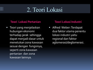 2. Teori Lokasi
Teori Lokasi Pertanian Teori Lokasi Industri
 Teori yang menjelaskan
hubungan ekonomi
terhadap jarak sehingga
dapat menjadi dasar untuk
menetukan zona kawasan
sesuai dengan fungsinya,
seperti zona kawasan
pertanian dan zona
kawasan lainnya.
 Alfred Weber:Terdapat
dua faktor utama penentu
lokasi industri yaitu
regional dan faktor
aglomerasi/deglomerasi.
 