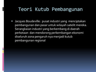 Teori Kutub Pembangunan
 Jacques Boudeville: pusat industri yang menciptakan
pembangunan dan pasar untuk wilayah satelit mereka.
Serangkaian industri yang berkembang di daerah
perkotaan dan mendorong perkembangan ekonomi
diseluruh zona pengaruh nya menjadi kutub
pembangunan regional
 