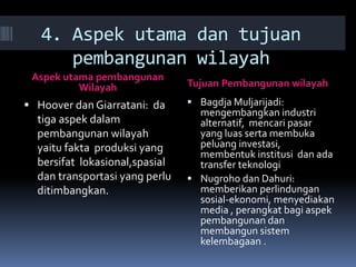 4. Aspek utama dan tujuan
pembangunan wilayah
Aspek utama pembangunan
Wilayah Tujuan Pembangunan wilayah
 Hoover dan Giarratani: da
tiga aspek dalam
pembangunan wilayah
yaitu fakta produksi yang
bersifat lokasional,spasial
dan transportasi yang perlu
ditimbangkan.
 Bagdja Muljarijadi:
mengembangkan industri
alternatif, mencari pasar
yang luas serta membuka
peluang investasi,
membentuk institusi dan ada
transfer teknologi
 Nugroho dan Dahuri:
memberikan perlindungan
sosial-ekonomi, menyediakan
media , perangkat bagi aspek
pembangunan dan
membangun sistem
kelembagaan .
 