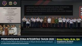 PEMBANGUNAN ZONA INTEGRITAS TAHUN 2020
menuju predikat Wilayah Bebas dari Korupsi & Wilayah Birokrasi Bersih & Melayani
DI LINGKUNGAN KEMENTERIAN PERHUBUNGAN
Inspektorat Jenderal
KEMENTERIAN PERHUBUNGAN
Maizar Radjin, M.Ak, QIA
 