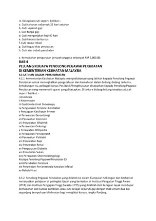 ix. Kelayakan cuti seperti berikut :-
a. Cuti tahunan sebanyak 25 hari setahun
b. Cuti separuh gaji
c. Cuti tanpa gaji
d. Cuti mengerjakan haji 40 hari
e. Cuti kerana berkursus
f. Cuti tanpa rekod
g. Cuti tugas khas perubatan
h. Cuti atas sebab perubatan
x. Kemudahan pengurusan jenazah anggota sebanyak RM 1,000.00;
BAB 4
PELUANG KERJAYA PENOLONG PEGAWAI PERUBATAN
DI KEMENTERIAN KESIHATAN MALAYSIA
4.1 LATIHAN DALAM PERKHIDMATAN
4.1.1 Kementerian Kesihatan Malaysia menyediakan peluang latihan kepada Penolong Pegawai
Perubatan untuk meningkatkan pengetahuan dan kemahiran dalam bidang-bidang tertentu.
Sehubungan itu, pelbagai Kursus Pos Basik/Pengkhususan ditawarkan kepada Penolong Pegawai
Perubatan yang memenuhi syarat yang ditetapkan. Di antara bidang-bidang tersebut adalah
seperti berikut :-
i Anestesia
ii Kecemasan
iii Gastrointestinal Endoscopy
iv Pengurusan Personel Kesihatan
v Penjagaan Kesihatan Primer
vi Perawatan Gerontologi
vii Perawatan Koronori
viii Perawatan Oftalmik
ix Perawatan Onkologi
x Perawatan Ortopedik
xi Perawatan Perioperatif
xii Perawatan Psikiatri
xiii Perawatan Rapi
xiv Perawatan Renal
xv Pengurusan Diabetis
xvi Perubatan Sukan
xvii Perawatan Otorinolaringologi
Kerjaya Penolong PegawaiPerubatan 15
xviii Perubatan Forensik
xix Perawatan PerianestesiaKawalan Infeksi
xx Rehabilitasi
4.1.2 Penolong Pegawai Perubatan yang dilantik ke dalam Kumpulan Sokongan dan berhasrat
melanjutkan pelajaran di peringkat Ijazah yang berkaitan di Institusi Pengajian Tinggi Awam
(IPTA) dan Institusi Pengajian Tinggi Swasta (IPTS) yang diiktiraf oleh Kerajaan layak mendapat
kemudahan cuti kursus sambilan, atau cuti belajar separuh gaji dengan maksimum dua kali
sepanjang tempoh perkhidmatan bagi mengiktui kursus Jangka Panjang.
 