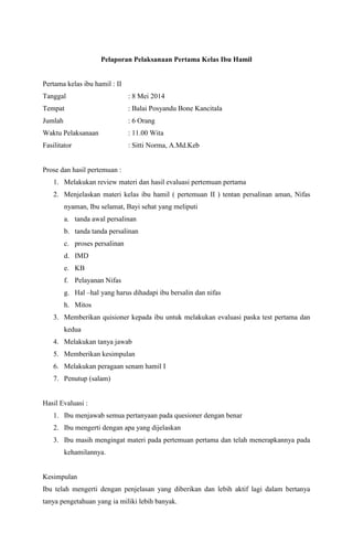Pelaporan Pelaksanaan Pertama Kelas Ibu Hamil
Pertama kelas ibu hamil : II
Tanggal : 8 Mei 2014
Tempat : Balai Posyandu Bone Kancitala
Jumlah : 6 Orang
Waktu Pelaksanaan : 11.00 Wita
Fasilitator : Sitti Norma, A.Md.Keb
Prose dan hasil pertemuan :
1. Melakukan review materi dan hasil evaluasi pertemuan pertama
2. Menjelaskan materi kelas ibu hamil ( pertemuan II ) tentan persalinan aman, Nifas
nyaman, Ibu selamat, Bayi sehat yang meliputi
a. tanda awal persalinan
b. tanda tanda persalinan
c. proses persalinan
d. IMD
e. KB
f. Pelayanan Nifas
g. Hal –hal yang harus dihadapi ibu bersalin dan nifas
h. Mitos
3. Memberikan quisioner kepada ibu untuk melakukan evaluasi paska test pertama dan
kedua
4. Melakukan tanya jawab
5. Memberikan kesimpulan
6. Melakukan peragaan senam hamil I
7. Penutup (salam)
Hasil Evaluasi :
1. Ibu menjawab semua pertanyaan pada quesioner dengan benar
2. Ibu mengerti dengan apa yang dijelaskan
3. Ibu masih mengingat materi pada pertemuan pertama dan telah menerapkannya pada
kehamilannya.
Kesimpulan
Ibu telah mengerti dengan penjelasan yang diberikan dan lebih aktif lagi dalam bertanya
tanya pengetahuan yang ia miliki lebih banyak.
 