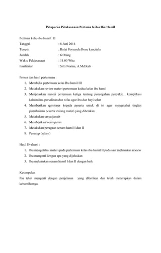 Pelaporan Pelaksanaan Pertama Kelas Ibu Hamil
Pertama kelas ibu hamil : II
Tanggal : 8 Juni 2014
Tempat : Balai Posyandu Bone kancitala
Jumlah : 6 Orang
Waktu Pelaksanaan : 11.00 Wita
Fasilitator : Sitti Norma, A.Md.Keb
Proses dan hasil pertemuan :
1. Membuka pertemuan kelas Ibu hamil III
2. Melakukan review materi pertemuan kedua kelas ibu hamil
3. Menjelaskan materi pertemuan ketiga tentang pencegahan penyakit, komplikasi
kehamilan, persalinan dan nifas agar ibu dan bayi sehat
4. Memberikan quisioner kepada peserta untuk di isi agar mengetahui tingkat
pemahaman peserta tentang materi yang diberikan.
5. Melakukan tanya jawab
6. Memberikan kesimpulan
7. Melakukan peragaan senam hamil I dan II
8. Penutup (salam)
Hasil Evaluasi :
1. Ibu mengetahui materi pada pertemuan kelas ibu hamil II pada saat melakukan review
2. Ibu mengerti dengan apa yang dijelaskan
3. Ibu melakukan senam hamil I dan II dengan baik
Kesimpulan
Ibu telah mengerti dengan penjelasan yang diberikan dan telah menerapkan dalam
kehamilannya.
 