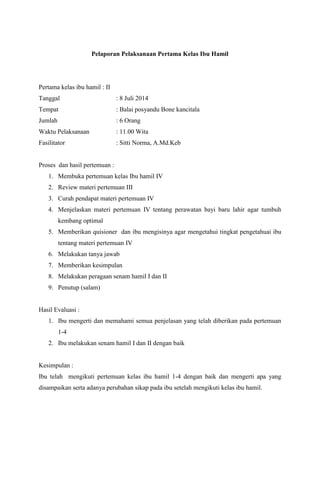Pelaporan Pelaksanaan Pertama Kelas Ibu Hamil
Pertama kelas ibu hamil : II
Tanggal : 8 Juli 2014
Tempat : Balai posyandu Bone kancitala
Jumlah : 6 Orang
Waktu Pelaksanaan : 11.00 Wita
Fasilitator : Sitti Norma, A.Md.Keb
Proses dan hasil pertemuan :
1. Membuka pertemuan kelas Ibu hamil IV
2. Review materi pertemuan III
3. Curah pendapat materi pertemuan IV
4. Menjelaskan materi pertemuan IV tentang perawatan bayi baru lahir agar tumbuh
kembang optimal
5. Memberikan quisioner dan ibu mengisinya agar mengetahui tingkat pengetahuai ibu
tentang materi pertemuan IV
6. Melakukan tanya jawab
7. Memberikan kesimpulan
8. Melakukan peragaan senam hamil I dan II
9. Penutup (salam)
Hasil Evaluasi :
1. Ibu mengerti dan memahami semua penjelasan yang telah diberikan pada pertemuan
1-4
2. Ibu melakukan senam hamil I dan II dengan baik
Kesimpulan :
Ibu telah mengikuti pertemuan kelas ibu hamil 1-4 dengan baik dan mengerti apa yang
disampaikan serta adanya perubahan sikap pada ibu setelah mengikuti kelas ibu hamil.
 
