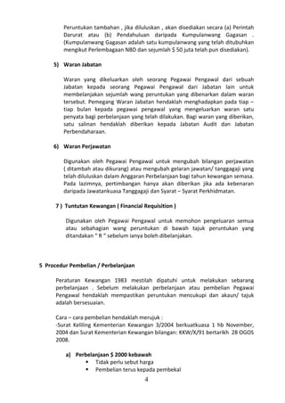 Peruntukan tambahan , jika diluluskan , akan disediakan secara (a) Perintah
         Darurat atau (b) Pendahuluan daripada Kumpulanwang Gagasan .
         (Kumpulanwang Gagasan adalah satu kumpulanwang yang telah ditubuhkan
         mengikut Perlembagaan NBD dan sejumlah $ 50 juta telah pun disediakan).

     5) Waran Jabatan

         Waran yang dikeluarkan oleh seorang Pegawai Pengawal dari sebuah
         Jabatan kepada seorang Pegawai Pengawal dari Jabatan lain untuk
         membelanjakan sejumlah wang peruntukan yang dibenarkan dalam waran
         tersebut. Pemegang Waran Jabatan hendaklah menghadapkan pada tiap –
         tiap bulan kepada pegawai pengawal yang mengeluarkan waran satu
         penyata bagi perbelanjaan yang telah dilakukan. Bagi waran yang diberikan,
         satu salinan hendaklah diberikan kepada Jabatan Audit dan Jabatan
         Perbendaharaan.

     6) Waran Perjawatan

         Digunakan oleh Pegawai Pengawal untuk mengubah bilangan perjawatan
         ( ditambah atau dikurang) atau mengubah gelaran jawatan/ tanggagaji yang
         telah diluluskan dalam Anggaran Perbelanjaan bagi tahun kewangan semasa.
         Pada lazimnya, pertimbangan hanya akan diberikan jika ada kebenaran
         daripada Jawatankuasa Tanggagaji dan Syarat – Syarat Perkhidmatan.

      7 ) Tuntutan Kewangan ( Financial Requisition )

         Digunakan oleh Pegawai Pengawal untuk memohon pengeluaran semua
         atau sebahagian wang peruntukan di bawah tajuk peruntukan yang
         ditandakan “ R “ sebelum ianya boleh dibelanjakan.



5 Procedur Pembelian / Perbelanjaan

      Peraturan Kewangan 1983 mestilah dipatuhi untuk melakukan sebarang
      perbelanjaan . Sebelum melakukan perbelanjaan atau pembelian Pegawai
      Pengawal hendaklah mempastikan peruntukan mencukupi dan akaun/ tajuk
      adalah bersesuaian.

      Cara – cara pembelian hendaklah merujuk :
      -Surat Keliling Kementerian Kewangan 3/2004 berkuatkuasa 1 hb November,
      2004 dan Surat Kementerian Kewangan bilangan: KKW/X/91 bertarikh 28 OGOS
      2008.

         a) Perbelanjaan $ 2000 kebawah
                Tidak perlu sebut harga
                Pembelian terus kepada pembekal
                                         4
 