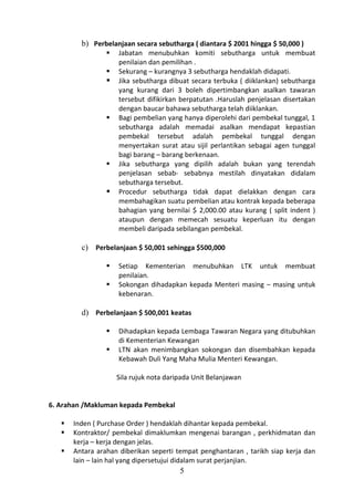 b) Perbelanjaan secara sebutharga ( diantara $ 2001 hingga $ 50,000 )
                    Jabatan menubuhkan komiti sebutharga untuk membuat
                     penilaian dan pemilihan .
                    Sekurang – kurangnya 3 sebutharga hendaklah didapati.
                    Jika sebutharga dibuat secara terbuka ( diiklankan) sebutharga
                     yang kurang dari 3 boleh dipertimbangkan asalkan tawaran
                     tersebut difikirkan berpatutan .Haruslah penjelasan disertakan
                     dengan baucar bahawa sebutharga telah diiklankan.
                    Bagi pembelian yang hanya diperolehi dari pembekal tunggal, 1
                     sebutharga adalah memadai asalkan mendapat kepastian
                     pembekal tersebut adalah pembekal tunggal dengan
                     menyertakan surat atau sijil perlantikan sebagai agen tunggal
                     bagi barang – barang berkenaan.
                    Jika sebutharga yang dipilih adalah bukan yang terendah
                     penjelasan sebab- sebabnya mestilah dinyatakan didalam
                     sebutharga tersebut.
                    Procedur sebutharga tidak dapat dielakkan dengan cara
                     membahagikan suatu pembelian atau kontrak kepada beberapa
                     bahagian yang bernilai $ 2,000.00 atau kurang ( split indent )
                     ataupun dengan memecah sesuatu keperluan itu dengan
                     membeli daripada sebilangan pembekal.

         c) Perbelanjaan $ 50,001 sehingga $500,000

                    Setiap Kementerian menubuhkan LTK untuk membuat
                     penilaian.
                    Sokongan dihadapkan kepada Menteri masing – masing untuk
                     kebenaran.

         d) Perbelanjaan $ 500,001 keatas

                    Dihadapkan kepada Lembaga Tawaran Negara yang ditubuhkan
                     di Kementerian Kewangan
                    LTN akan menimbangkan sokongan dan disembahkan kepada
                     Kebawah Duli Yang Maha Mulia Menteri Kewangan.

                     Sila rujuk nota daripada Unit Belanjawan


6. Arahan /Makluman kepada Pembekal

      Inden ( Purchase Order ) hendaklah dihantar kepada pembekal.
      Kontraktor/ pembekal dimaklumkan mengenai barangan , perkhidmatan dan
       kerja – kerja dengan jelas.
      Antara arahan diberikan seperti tempat penghantaran , tarikh siap kerja dan
       lain – lain hal yang dipersetujui didalam surat perjanjian.
                                         5
 