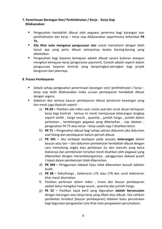 7. Penerimaan Barangan Stor/ Perkhidmatan / Kerja - Kerja Siap
   Dilaksanakan

      Pengesahan hendaklah dibuat oleh pegawai penerima bagi barangan stor
       perkhidmatan dan kerja – kerja siap dilaksanakan sepertimana kehendak PK
       75.
      Sila lihat nota mengenai pengurusan stor untuk memahami dengan lebih
       lanjut apa yang perlu dibuat selanjutnya keatas barang-barang yang
       dibekalkan.
      Pengesahan bagi bayaran kemajuan adalah dibuat secara bulanan ataupun
       mengikut kemajuan kerja (progressive payment). Contoh adalah seperti dalam
       pengurusan bayaran kontrak yang berperingkat-peringkat bagi projek
       bangunan dan jalanraya.

8. Proses Pembayaran

      Sebaik sahaja pengesahan penerimaan barangan stor/ perkhidmatan / kerja –
       kerja siap telah dilaksanakan maka urusan pembayaran hendaklah dibuat
       dengan segera.
      Sebelum dan semasa baucar pembayaran dibuat peraturan kewangan yang
       lain mesti juga dipatuhi seperti :
            a) PK 69 – Pastikan ada inden asal, invois asal dan surat akuan kemajuan
               kerja bagi kontrak . Semua ini mesti mempunyai keterangan lengkap
               seperti tarikh , harga seunit , quantity , jumlah harga , jumlah dalam
               perkataan , tandatangan pegawai yang dibenarkan , cop Jabatan ,
               pengesahan PK 75 atau kerja – kerja sudah siap / disahkan betul.
            b) PK 71 – Pengesahan dibuat bagi setiap salinan dokumen jika dokumen
               asal hilang dan pembayaran belum pernah dibuat.
            c) PK 341 – Jika terdapat kesilapan pada sesuatu keterangan dalam
               baucar atau lain – lain dokumen pembetulan hendaklah dibuat dengan
               cara memotong angka atau perkataan itu dan menulis yang betul
               diatasnya dan pembetulan tersebut mesti disahkan oleh pegawai yang
               dibenarkan dengan menandatanganinya , penggunaan dakwat puteh
               ( tipex) dalam pembetulan tidak dibenarkan.
            d) PK 344 – Penggunaan dakwat hijau tidak dibenarkan kecuali Jabatan
               Audit.
            e) PK 68 – Sebutharga , kebenaran LTK atau LTN dan surat kebenaran
               khas mesti disertakan.
            f) Pastikan perkiraan dalam inden , invois dan baucar pembayaran
               adalah betul mengikut harga seunit , quantity dan jumlah harga.
            g) Pk 52 – Pastikan tajuk kecil yang digunakan adalah bersesuaian
               dengan barangan atau kerja kerja yang dibeli atau dibuat. Sila catitkan
               pembelian tersebut (baucar pembayaran) didalam buku peruntukan
               bagi kegunaan pengawalan (sila lihat nota pengawalan peruntukan).


                                         6
 