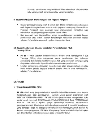 Jika satu peruntukan yang bersesuai tidak mencukupi sila pohonkan
              satu waran pindah peruntukan atau waran tambahan.


9. Baucar Pembayaran ditandatangani oleh Pegawai Pengawal

      Baucar pembayaran yang telah di semak dan diteliti hendaklah ditandatangani
       oleh Pegawai Pengawal atau mana – mana pegawai kanan yang diamanahkan.
       Pegawai Pengawal atau pegawai yang diamanahkan hendaklah juga
       meluluskan baucar pembayaran didalam sistem TAFIS.
      Bagi pegawai yang diamanahkan untuk menandatangani samaada baucar
       pembayaran atau inden , contoh tandatangan hendaklah diberikan kepada
       Jabatan Perbendaharaan untuk rujukan Jabatan dan Bank.


10. Baucar Pembayaran dihantar ke Jabatan Perbendaharaan / Sub
   Treasury Officer

      PK 88 – Pihak Jabatan Perbendaharaan melalui Unit Pembayaran / Sub
       Treasury Officer akan menyemak baucar pembayaran dan dokumen
       penyokong dan mereka mestilah berpuas hati yang peraturan kewangan yang
       dinyatakan sebelum ini dipatuhi sebelum meluluskan pembayaran.
      Setelah pembayaran diluluskan maka bayaran akan dibuat melalui cek atau
       bank melalui proses paycycle didalam sistem TAFIS di Unit Pembayaran ,
       Jabatan Perbendaharan.




DEFINASI
1 WANG PANJAR/PETTY CASH

   FR 161 – Ialah wang yangmana baucar nya tidak boleh dikemukakan terus kepada
   Perbendaharaan bagi pembayaran. Jumlah wang panjar dibenarkan oleh
   JABATAN PERBENDAHARAAN. FR 162 – Ketua jabatan mesti mengadakan buku
   panjar untuk merekod PENERIMAAN, PEMBAYARAN BALIK DAN PERBELANJAAN
   PANJAR.     FR 163 – Apabila panjar semestinya ditambah, baucar-baucar
   pembayaran mesti dihadapkan ke Perbendaharaan untuk di masokkirakan baucar
   yang berbagai--bagai itu sebagai perbelanjaan dan membayar jumlah baucar itu
   kepada pemegang panjar. FR 164 - Wang wang Panjar hendaklah diperhitongkan
   dan dikembalikan ke Perbendaharaan pada setiap akhir tahun




                                        7
 