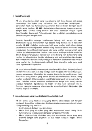 2 WANG TARUHAN

   FR 141- Wang taruhan ialah wang yang diterima oleh Ketua Jabatan oleh sebab
   jawatannnya dan bukan yang bersumber dari peruntukan perbelanjaan ,
   peruntukan hasil atau Kumpulanwang amanah dan hendaklah disimpan dalam
   kira-kira wang tarohan. FR 142 – Ketua jabatan bertanggung jawab menyimpan
   dengan betul kira-kira wang taruhan dan ianya hendaklah dengan segera
   diperhitungkan dalam resit Perbendaharaan dan hendaklah menyebutkan nama
   penaroh dan jenis wang tarohan.

   Penaroh hendaklah menjaga keselamatan borang resit kerana dia akan
   dikehendaki supaya menunjokkan nya apabila wang tarohan itu di keluarkan
   semula. FR 144 – Sebelum pembayaran balik wang taruhan boleh dibuat, Ketua
   jabatan hendaklah mempastikan bahawa orang itu adalah berhak menerima wang
   tersebut dan hendaklah dirujok kepada lejar wang tarohan bahawa jumlah wang
   tarohan itu sebenarnya dalam tarohan. Satu baucar pembayaran balik hendaklah
   dibuat dengan menyebutkan nombor dan tarikh borang resit diatas mana wang
   trauhan itu telah diterima dan jika ada borang resit asal hendaklah dikembarkan
   dan nombor serta tarikh baucar pembayaran hendaklah disebutkan didalam lejar
   wang taruhan itu. Jika borang resit asal tidak dapat diperolehi maka suatu surat
   Ganti rugi hendaklah diperolehi.

   FR 145 – penyesuaian kira-kira wang taruhan hendaklah dibuat dengan jumlah di
   Jabatan Pebendaharaan pada tiap-tiap tiga bulan dan pada akhir tahun Kewangan.
   Lapuran penyesuaian dihadapkan ke Jurukira Agung dan Juruaudit Agung. Bagi
   mana-mana wang tarohan yang belum dituntut selama tempoh 5 tahun, wang
   taruhan hendaklah diiklankan dalam surat khabar sebanyak 3 kali secara berturut-
   turut. Sebulan selepas penyiaran pemberitahuan ketiga maka wang taruhan
   tersebut hendaklah dipindahkan ke Kredit kira-kira hasil rampaian FR146.
   Tuntutan wang taruhan yang telah masuk ke akaun hasil boleh dikeluarkan jika
   Jurukira berpuas hati FR147.


3 Akaun kumpulan wang yang disatukan-Consolidated Fund

   FR 58 – semua wang hasil dan wang yang diterima atau didapati oleh Kerajaan
   hendaklah dimasukkan kedalam dan dijadikan satu Kumpulanwang dikenali sebagi
   “Kumpulanwang yang disatukan
   • terdiri daripada 3 akaun yang berasingan
   • Akaun hasil yang disatukan yang akan menyimpan semua wang dalam
      kumpulanwang tersebut selain daripada wang zakat, fitrah etc
   • Akaun pinjaman yang disatukan yang akan menyimpan semua wang yang
      diterima dengan cara pinjaman ke atas kredit Kerajaan Negara Brunei
      Darussalam
                                        8
 