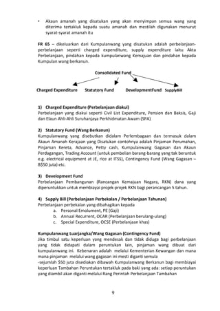 •   Akaun amanah yang disatukan yang akan menyimpan semua wang yang
    diterima tertakluk kepada suatu amanah dan mestilah digunakan menurut
    syarat-syarat amanah itu

FR 65 – dikeluarkan dari Kumpulanwang yang disatukan adalah perbelanjaan-
perbelanjaan seperti charged expenditure, supply expenditure iaitu Akta
Perbelanjaan, pindahan kepada kumpulanwang Kemajuan dan pindahan kepada
Kumpulan wang berkanun.

                             Consolidated Fund


Charged Expenditure     Statutory Fund      DevelopmentFund SupplyBill


1) Charged Expenditure (Perbelanjaan diakui)
Perbelanjaan yang diakui seperti Civil List Expenditure, Pension dan Baksis, Gaji
dan Elaun Ahli-Ahli Suruhanjaya Perkhidmatan Awam (SPA)

2) Statutory Fund (Wang Berkanun)
Kumpulanwang yang disebutkan didalam Perlembagaan dan termasuk dalam
Akaun Amanah Kerajaan yang Disatukan contohnya adalah Pinjaman Perumahan,
Pinjaman Kereta, Advance, Petty cash, Kumpulanwang Gagasan dan Akaun
Perdagangan, Trading Account (untuk pembelian barang-barang yang tak beruntuk
e.g. electrical equipment at JE, rice at ITSS), Contingency Fund (Wang Gagasan –
B$50 juta) etc.

3) Development Fund
Perbelanjaan Pembangunan (Rancangan Kemajuan Negara, RKN) dana yang
diperuntukkan untuk membiayai projek-projek RKN bagi perancangan 5 tahun.

4) Supply Bill (Perbelanjaan Perbekalan / Perbelanjaan Tahunan)
Perbelanjaan perbekalan yang dibahagikan kepada
       a. Personal Emolument, PE (Gaji)
       b. Annual Recurrent, OCAR (Perbelanjaan berulang-ulang)
       c. Special Expenditure, OCSE (Perbelanjaan khas)

Kumpulanwang Luarjangka/Wang Gagasan (Contingency Fund)
Jika timbul satu keperluan yang mendesak dan tidak diduga bagi perbelanjaan
yang tidak didapati dalam peruntukan lain, pinjaman wang dibuat dari
kumpulanwang ini. Kebenaran adalah melalui Kementerian Kewangan dan mana
mana pinjaman melalui wang gagasan ini mesti diganti semula
-sejumlah $50 juta disediakan dibawah Kumpulanwang Berkanun bagi membiayai
keperluan Tambahan Peruntukan tertakluk pada baki yang ada: setiap peruntukan
yang diambil akan diganti melalui Rang Perintah Perbelanjaan Tambahan



                                     9
 