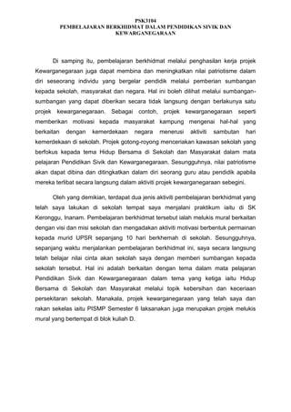 PSK3104
PEMBELAJARAN BERKHIDMAT DALAM PENDIDIKAN SIVIK DAN
KEWARGANEGARAAN

Di samping itu, pembelajaran berkhidmat melalui penghasilan kerja projek
Kewarganegaraan juga dapat membina dan meningkatkan nilai patriotisme dalam
diri seseorang individu yang bergelar pendidik melalui pemberian sumbangan
kepada sekolah, masyarakat dan negara. Hal ini boleh dilihat melalui sumbangansumbangan yang dapat diberikan secara tidak langsung dengan berlakunya satu
projek kewarganegaraan. Sebagai contoh, projek kewarganegaraan seperti
memberikan motivasi kepada masyarakat kampung mengenai hal-hal yang
berkaitan

dengan

kemerdekaan

negara

menerusi

aktiviti

sambutan

hari

kemerdekaan di sekolah. Projek gotong-royong menceriakan kawasan sekolah yang
berfokus kepada tema Hidup Bersama di Sekolah dan Masyarakat dalam mata
pelajaran Pendidikan Sivik dan Kewarganegaraan. Sesungguhnya, nilai patriotisme
akan dapat dibina dan ditingkatkan dalam diri seorang guru atau pendidik apabila
mereka terlibat secara langsung dalam aktiviti projek kewarganegaraan sebegini.
Oleh yang demikian, terdapat dua jenis aktiviti pembelajaran berkhidmat yang
telah saya lakukan di sekolah tempat saya menjalani praktikum iaitu di SK
Keronggu, Inanam. Pembelajaran berkhidmat tersebut ialah melukis mural berkaitan
dengan visi dan misi sekolah dan mengadakan aktiviti motivasi berbentuk permainan
kepada murid UPSR sepanjang 10 hari berkhemah di sekolah. Sesungguhnya,
sepanjang waktu menjalankan pembelajaran berkhidmat ini, saya secara langsung
telah belajar nilai cinta akan sekolah saya dengan memberi sumbangan kepada
sekolah tersebut. Hal ini adalah berkaitan dengan tema dalam mata pelajaran
Pendidikan Sivik dan Kewarganegaraan dalam tema yang ketiga iaitu Hidup
Bersama di Sekolah dan Masyarakat melalui topik kebersihan dan keceriaan
persekitaran sekolah. Manakala, projek kewarganegaraan yang telah saya dan
rakan sekelas iaitu PISMP Semester 6 laksanakan juga merupakan projek melukis
mural yang bertempat di blok kuliah D.

 