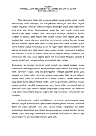 PSK3104
PEMBELAJARAN BERKHIDMAT DALAM PENDIDIKAN SIVIK DAN
KEWARGANEGARAAN

Nilai patriotisme dalam diri seorang pendidik sangat penting untuk mereka
membimbing murid memupuk dan mengekalkan semangat cinta akan negara.
Dengan wujudnya semangat cinta akan negara dikalangan rakyat, pasti negara akan
terus aman dan damai. Sesungguhnya, anasir luar atau musuh negara amat
menyukai jika rakyat Malaysia tidak mempunyai semangat patriotisme. Apabila
keadaan ini berlaku, pasti negara akan mudah ditakluki oleh negara yang ingin
menjajah lagi negara kita sama seperti isu pencerobohan tentera Sulu yag berasal
daripada Selatan Filipina awal tahun ini yang mana tidak dapat dinafikan punca
utama mereka berjaya menyeludup masuk ke negeri Sabah adalah disebabkan oleh
adanya tali barut yang tidak sayang akan negara dengan menyokong terjadinya
pencerohohan di tanah air sendiri. Berikutan itu, dengan adanya penerapan dan
pemupukan nilai cinta akan negara dalam diri masyarakat Malaysia bermula di
bangku sekolah lagi, nescaya perkara sebegini tidak akan berlaku.
Seterusnya, isu semasa mengenai murid sekolah atau rakyat Malaysia secara
pemerhatian rambang yang tidak kenal pemimpin negara sendiri apatah lagi tokohtokoh pemimpin negara yang lalu.Sehinggakan terdapat segelintir pihak yang
mencaci, mengutuk malah menghina pejuang yang sudah tiada. Isu-isu sebegini
banyak dilihat dalam diri anak-anak muda rakyat Malaysia, mereka seoleh-oleh
hidup dalam dunia ciptaan mereka sendiri. Oleh yang demikian, dalam hal ini guru
sebagai pendidik memikul tanggungjawab yang besar dalam membentuk jati diri
anak-anak muda agar mereka menjadi warganegara yang berilmu dan berakhlak
yang boleh menyumbang kepada negara dari segi keamanan, kemakmuran dan
kemajuan.
Kesimpulannya, projek pembelajaran berkhidmat sememangnya dapat
memberi banyak manfaat melalui pembinaan dan peningkatan nilai-nilai patriotisme
dalam diri warga pendidik yakni guru kerana melalui penglibatan diri dalam
pembelajaran berkhidmat atau akttiviti kewarganegaraan sebagai bekalan kepada
mereka untuk seterusnya membentuk dan mendidik murid-murid di sekolah agar
turut mempunyai nilai dan sifat patrotisme yang baik.

 