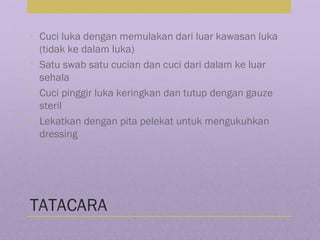 TATACARA
• Cuci luka dengan memulakan dari luar kawasan luka
(tidak ke dalam luka)
• Satu swab satu cucian dan cuci dari dalam ke luar
sehala
• Cuci pinggir luka keringkan dan tutup dengan gauze
steril
• Lekatkan dengan pita pelekat untuk mengukuhkan
dressing
 
