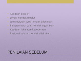 PENILAIAN SEBELUM
• Keadaan pesakit
• Lokasi hendak dibalut
• Jenis balutan yang hendak dilakukan
• Saiz pembalut yang hendak digunakan
• Keadaan luka atau kecederaan
• Rasional balutan hendak dilakukan
 