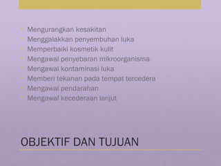 OBJEKTIF DAN TUJUAN
• Mengurangkan kesakitan
• Menggalakkan penyembuhan luka
• Memperbaiki kosmetik kulit
• Mengawal penyebaran mikroorganisma
• Mengawal kontaminasi luka
• Memberi tekanan pada tempat tercedera
• Mengawal pendarahan
• Mengawal kecederaan lanjut
 