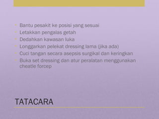 TATACARA
• Bantu pesakit ke posisi yang sesuai
• Letakkan pengalas getah
• Dedahkan kawasan luka
• Longgarkan pelekat dressing lama (jika ada)
• Cuci tangan secara asepsis surgikal dan keringkan
• Buka set dressing dan atur peralatan menggunakan
cheatle forcep
 