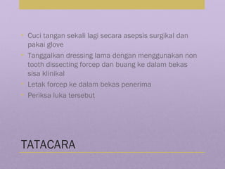 TATACARA
• Cuci tangan sekali lagi secara asepsis surgikal dan
pakai glove
• Tanggalkan dressing lama dengan menggunakan non
tooth dissecting forcep dan buang ke dalam bekas
sisa klinikal
• Letak forcep ke dalam bekas penerima
• Periksa luka tersebut
 