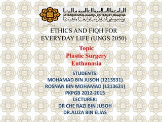 Topic
Plastic Surgery
Euthanasia
ETHICS AND FIQH FOR
EVERYDAY LIFE (UNGS 2050)
STUDENTS:
MOHAMAD BIN JUSOH (1213531)
ROSNAN BIN MOHAMAD (1213621)
PKPGB 2012-2015
LECTURER:
DR CHE RAZI BIN JUSOH
DR.ALIZA BIN ELIAS
 