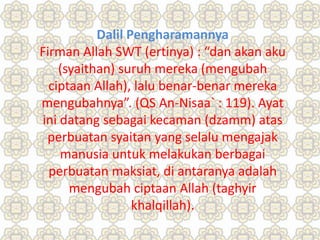 Dalil Pengharamannya
Firman Allah SWT (ertinya) : “dan akan aku
(syaithan) suruh mereka (mengubah
ciptaan Allah), lalu benar-benar mereka
mengubahnya”. (QS An-Nisaa` : 119). Ayat
ini datang sebagai kecaman (dzamm) atas
perbuatan syaitan yang selalu mengajak
manusia untuk melakukan berbagai
perbuatan maksiat, di antaranya adalah
mengubah ciptaan Allah (taghyir
khalqillah).
 