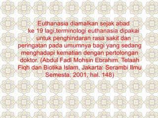 Euthanasia diamalkan sejak abad
ke 19 lagi,terminologi euthanasia dipakai
untuk penghindaran rasa sakit dan
peringatan pada umumnya bagi yang sedang
menghadapi kematian dengan pertolongan
doktor. (Abdul Fadl Mohsin Ebrahim. Telaah
Fiqh dan Biotika Islam, Jakarta: Serambi Ilmu
Semesta. 2001, hal. 148)
 