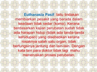 Euthanasia Pasif: Iaitu tindakan
membiarkan pesakit yang berada dalam
keadaan tidak sedar (koma). Kerana
berdasarkan kajian perubatan sudah tidak
ada harapan hidup (tidak ada tanda-tanda
kehidupan) yang disebabkan kerana
rosaknya salah satu organ, tidak
berfungsinya jantung dan lain-lain. Dengan
kata lain para doktor tidak lagi mahu
meneruskan proses perubatan.
 