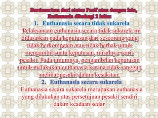 Berdasarkan dari status Pasif atau dengan izin,
Euthanasia dibahagi 2 iaitu:
1. Euthanasia secara tidak sukarela
Pelaksanaan euthanasia secara tidak sukarela ini
didasarkan pada keputusan dari seseorang yang
tidak berkompeten atau tidak berhak untuk
mengambil suatu keputusan, misalnya waris
pesakit. Pada umumnya, pengambilan keputusan
untuk melakukan euthanasia kerana tidak sanggup
melihat pesakit dalam kesakitan.
2. Euthanasia secara sukarela
Euthanasia secara sukarela merupakan euthanasia
yang dilakukan atas persetujuan pesakit sendiri
dalam keadaan sedar.
 