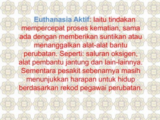 Euthanasia Aktif: Iaitu tindakan
mempercepat proses kematian, sama
ada dengan memberikan suntikan atau
menanggalkan alat-alat bantu
perubatan. Seperti: saluran oksigen,
alat pembantu jantung dan lain-lainnya.
Sementara pesakit sebenarnya masih
menunjukkan harapan untuk hidup
berdasarkan rekod pegawai perubatan.
 