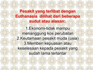 Pesakit yang terlibat dengan
Euthanasia dilihat dari beberapa
sudut atau alasan::
1.Ekonomi-tidak mampu
menanggung kos perubatan
2.Keutamaan pesakit muda (usia)
3.Memberi kepuasan atau
keselesaan kepada pesakit yang
sudah lama terlantar
 