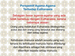 Perspektif Agama-Agama
Terhadap Euthanasia
Sebagian besar agama-agama yang ada
tidak bersetuju dengan Euthanasia, kerana
beberapa alasan:
Orang yang melakukan Euthanasia dikategorikan
putus asa dan orang yang berputus asa dilarang
oleh setiap agama.
Kehidupan manusia adalah sesuatu yang suci,
kerana itu kehidupan manusia harus dilindungi
dan dipelihara sebagai hak istimewa yang
diberikan kepada setiap manusia.
 