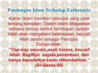 Pandangan Islam Terhadap Euthanasia
Ajaran Islam memberi petunjuk yang pasti
tentang kematian. Dalam Islam ditegaskan
bahawa semua bentuk kehidupan ciptaan
Allah akan mengalami kebinasaan, kecuali
Allah sendiri sebagai Pencipta.
Firman Allah:
"Tiap-tiap sesuatu pasti binasa, kecuali
Allah. BagiNya segala penentuan, dan
hanya kepadaNya kamu dikembalikan “
(Al-Qasas:88)
 