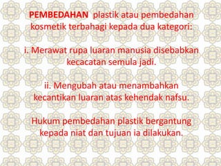 PEMBEDAHAN plastik atau pembedahan
kosmetik terbahagi kepada dua kategori:
i. Merawat rupa luaran manusia disebabkan
kecacatan semula jadi.
ii. Mengubah atau menambahkan
kecantikan luaran atas kehendak nafsu.
Hukum pembedahan plastik bergantung
kepada niat dan tujuan ia dilakukan.
 
