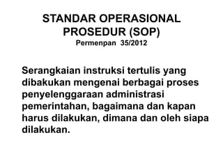 STANDAR OPERASIONAL
PROSEDUR (SOP)
Permenpan 35/2012
Serangkaian instruksi tertulis yang
dibakukan mengenai berbagai proses
penyelenggaraan administrasi
pemerintahan, bagaimana dan kapan
harus dilakukan, dimana dan oleh siapa
dilakukan.
 
