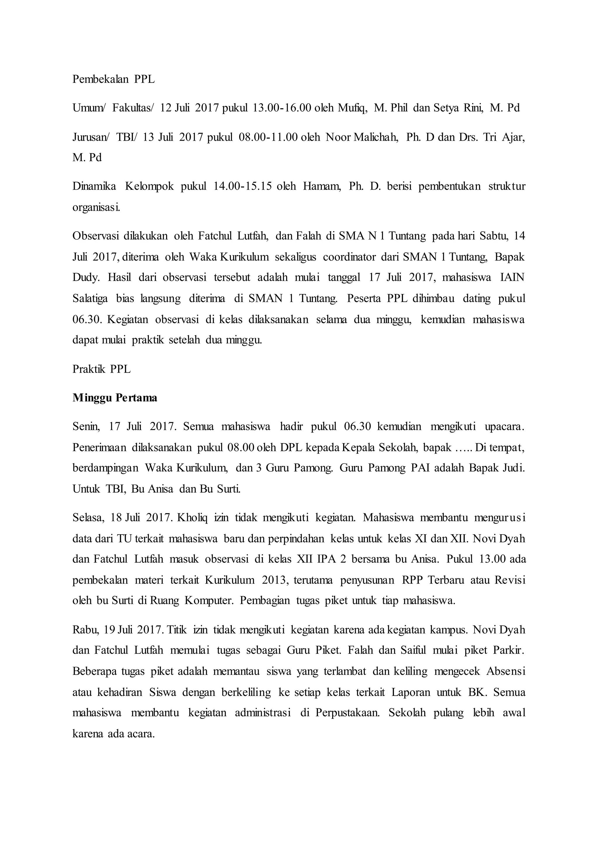 Pembekalan PPL
Umum/ Fakultas/ 12 Juli 2017 pukul 13.00-16.00 oleh Mufiq, M. Phil dan Setya Rini, M. Pd
Jurusan/ TBI/ 13 Juli 2017 pukul 08.00-11.00 oleh Noor Malichah, Ph. D dan Drs. Tri Ajar,
M. Pd
Dinamika Kelompok pukul 14.00-15.15 oleh Hamam, Ph. D. berisi pembentukan struktur
organisasi.
Observasi dilakukan oleh Fatchul Lutfah, dan Falah di SMA N 1 Tuntang pada hari Sabtu, 14
Juli 2017, diterima oleh Waka Kurikulum sekaligus coordinator dari SMAN 1 Tuntang, Bapak
Dudy. Hasil dari observasi tersebut adalah mulai tanggal 17 Juli 2017, mahasiswa IAIN
Salatiga bias langsung diterima di SMAN 1 Tuntang. Peserta PPL dihimbau dating pukul
06.30. Kegiatan observasi di kelas dilaksanakan selama dua minggu, kemudian mahasiswa
dapat mulai praktik setelah dua minggu.
Praktik PPL
Minggu Pertama
Senin, 17 Juli 2017. Semua mahasiswa hadir pukul 06.30 kemudian mengikuti upacara.
Penerimaan dilaksanakan pukul 08.00 oleh DPL kepada Kepala Sekolah, bapak ….. Di tempat,
berdampingan Waka Kurikulum, dan 3 Guru Pamong. Guru Pamong PAI adalah Bapak Judi.
Untuk TBI, Bu Anisa dan Bu Surti.
Selasa, 18 Juli 2017. Kholiq izin tidak mengikuti kegiatan. Mahasiswa membantu mengurusi
data dari TU terkait mahasiswa baru dan perpindahan kelas untuk kelas XI dan XII. Novi Dyah
dan Fatchul Lutfah masuk observasi di kelas XII IPA 2 bersama bu Anisa. Pukul 13.00 ada
pembekalan materi terkait Kurikulum 2013, terutama penyusunan RPP Terbaru atau Revisi
oleh bu Surti di Ruang Komputer. Pembagian tugas piket untuk tiap mahasiswa.
Rabu, 19 Juli 2017. Titik izin tidak mengikuti kegiatan karena ada kegiatan kampus. Novi Dyah
dan Fatchul Lutfah memulai tugas sebagai Guru Piket. Falah dan Saiful mulai piket Parkir.
Beberapa tugas piket adalah memantau siswa yang terlambat dan keliling mengecek Absensi
atau kehadiran Siswa dengan berkeliling ke setiap kelas terkait Laporan untuk BK. Semua
mahasiswa membantu kegiatan administrasi di Perpustakaan. Sekolah pulang lebih awal
karena ada acara.
 