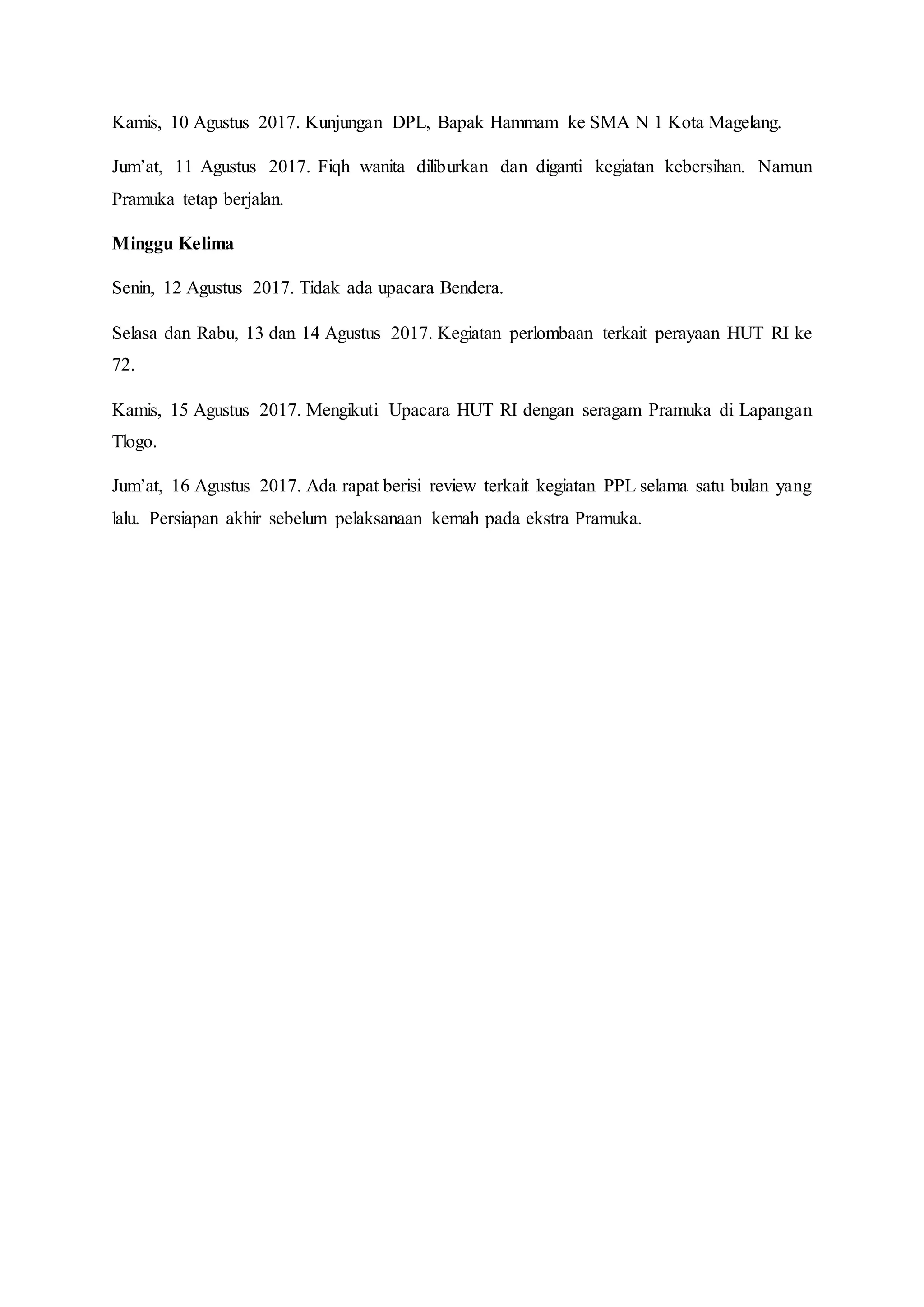 Kamis, 10 Agustus 2017. Kunjungan DPL, Bapak Hammam ke SMA N 1 Kota Magelang.
Jum’at, 11 Agustus 2017. Fiqh wanita diliburkan dan diganti kegiatan kebersihan. Namun
Pramuka tetap berjalan.
Minggu Kelima
Senin, 12 Agustus 2017. Tidak ada upacara Bendera.
Selasa dan Rabu, 13 dan 14 Agustus 2017. Kegiatan perlombaan terkait perayaan HUT RI ke
72.
Kamis, 15 Agustus 2017. Mengikuti Upacara HUT RI dengan seragam Pramuka di Lapangan
Tlogo.
Jum’at, 16 Agustus 2017. Ada rapat berisi review terkait kegiatan PPL selama satu bulan yang
lalu. Persiapan akhir sebelum pelaksanaan kemah pada ekstra Pramuka.
 