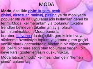 MODA
Moda, özellikle giyim kuşam, ayak
giyimi, aksesuar, makyaj, pirsing ya da mobilyada
popüler stil ya da uygulama için kullanılan genel bir
terim. Moda, kelime anlamıyla toplumun tüketim
trendleri belirleyen tüketim anlayışı olarak
tanımlanılmaktadır. Moda bununla
beraber, İtalyanca'da değişiklik gereksinimi veya
süslenme özentisiyle toplum yaşamına giren geçici
yenilik olarak geçmektedir. Modanın bir diğer anlamı
da, belirli bir süre etkin olan toplumsal beğeni, bir
şeye karşı gösterilen aşırı düşkünlüktür.
Moda latince "modo" kelimesinden gelir "hemen
şimdi" anlamı taşır.
 
