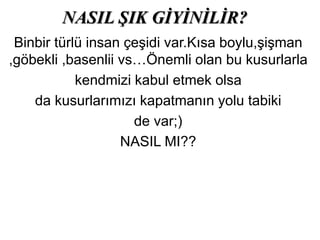 NASIL ŞIK GİYİNİLİR?
Binbir türlü insan çeşidi var.Kısa boylu,şişman
,göbekli ,basenlii vs…Önemli olan bu kusurlarla
kendmizi kabul etmek olsa
da kusurlarımızı kapatmanın yolu tabiki
de var;)
NASIL MI??
 