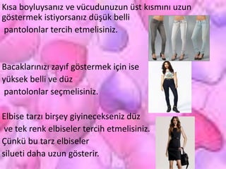 Kısa boyluysanız ve vücudunuzun üst kısmını uzun
göstermek istiyorsanız düşük belli
pantolonlar tercih etmelisiniz.
Bacaklarınızı zayıf göstermek için ise
yüksek belli ve düz
pantolonlar seçmelisiniz.
Elbise tarzı birşey giyinecekseniz düz
ve tek renk elbiseler tercih etmelisiniz.
Çünkü bu tarz elbiseler
silueti daha uzun gösterir.
 